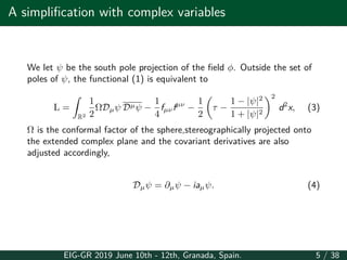 A simplification with complex variables
We let ψ be the south pole projection of the field ϕ. Outside the set of
poles of ψ, the functional (1) is equivalent to
L =
∫
R2
1
2
ΩDµψ Dµψ −
1
4
fµνfµν
−
1
2
(
τ −
1 − |ψ|2
1 + |ψ|2
)2
d2
x, (3)
Ω is the conformal factor of the sphere,stereographically projected onto
the extended complex plane and the covariant derivatives are also
adjusted accordingly,
Dµψ = ∂µψ − iaµψ. (4)
EIG-GR 2019 June 10th - 12th, Granada, Spain. 5 / 38
 