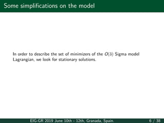 Some simplifications on the model
In order to describe the set of minimizers of the O(3) Sigma model
Lagrangian, we look for stationary solutions.
EIG-GR 2019 June 10th - 12th, Granada, Spain. 6 / 38
 