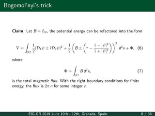 Bogomol’nyi’s trick
Claim. Let B = f12, the potential energy can be refactored into the form
V =
∫
R2
1
2
|D1ψ ± i D2ψ|2
+
1
2
(
B ±
(
τ −
1 − |ψ|2
1 + |ψ|2
))2
d2
x + Φ, (6)
where
Φ =
∫
R2
B d2
x, (7)
is the total magnetic flux. With the right boundary conditions for finite
energy, the flux is 2π n for some integer n.
EIG-GR 2019 June 10th - 12th, Granada, Spain. 8 / 38
 