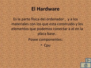 El Hardware Es la parte física del ordenador ,  y a los materiales con los que esta construido y los elementos que podemos conectar a el en la placa base.  Posee componentes: Cpu 