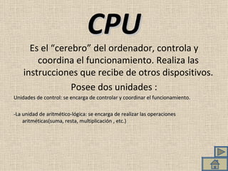 CPU Es el “cerebro” del ordenador, controla y coordina el funcionamiento. Realiza las instrucciones que recibe de otros dispositivos. Posee dos unidades : Unidades de control: se encarga de controlar y coordinar el funcionamiento.  -La unidad de aritmético-lógica: se encarga de realizar las operaciones aritméticas(suma, resta, multiplicación , etc.) 