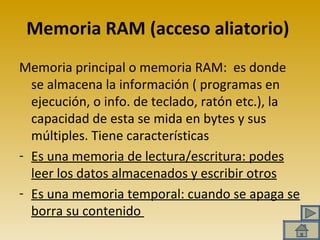Memoria RAM (acceso aliatorio) Memoria principal o memoria RAM:  es donde se almacena la información ( programas en ejecución, o info. de teclado, ratón etc.), la capacidad de esta se mida en bytes y sus múltiples. Tiene características Es una memoria de lectura/escritura: podes leer los datos almacenados y escribir otros Es una memoria temporal: cuando se apaga se borra su contenido  