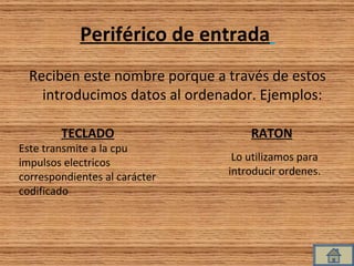 Periférico de entrada   Reciben este nombre porque a través de estos introducimos datos al ordenador. Ejemplos:  Lo utilizamos para introducir ordenes. RATON TECLADO Este transmite a la cpu impulsos electricos correspondientes al carácter codificado 