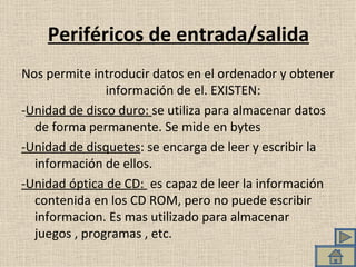 Periféricos de entrada/salida Nos permite introducir datos en el ordenador y obtener información de el. EXISTEN:  - Unidad de disco duro:  se utiliza para almacenar datos de forma permanente. Se mide en bytes -Unidad de disquetes : se encarga de leer y escribir la información de ellos.  -Unidad óptica de CD:  es capaz de leer la información contenida en los CD ROM, pero no puede escribir informacion. Es mas utilizado para almacenar juegos , programas , etc.  