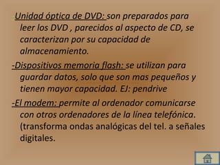 - Unidad óptica de DVD:  son preparados para leer los DVD , parecidos al aspecto de CD, se caracterizan por su capacidad de almacenamiento. -Dispositivos memoria flash:  se utilizan para guardar datos, solo que son mas pequeños y tienen mayor capacidad. EJ: pendrive -El modem:  permite al ordenador comunicarse con otros ordenadores de la línea telefónica .(transforma ondas analógicas del tel. a señales digitales.  