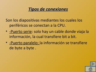 Tipos de conexiones Son los diapositivas mediantes los cuales los periféricos se conectan a la CPU.  -Puerto serie : solo hay un cable donde viaja la información, la cual transfiere bit a bit. -Puerto paralelo:  la información se transfiere de byte a byte . 