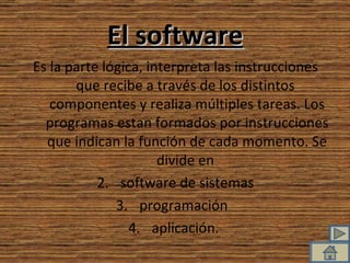 El software Es la parte lógica, interpreta las instrucciones que recibe a través de los distintos  componentes y realiza múltiples tareas. Los programas estan formados por instrucciones que indican la función de cada momento. Se divide en  software de sistemas programación  aplicación.  