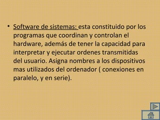 Software de sistemas:  esta constituido por los programas que coordinan y controlan el hardware, además de tener la capacidad para interpretar y ejecutar ordenes transmitidas del usuario. Asigna nombres a los dispositivos mas utilizados del ordenador ( conexiones en paralelo, y en serie). 