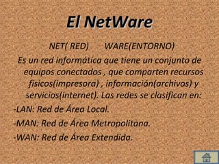 El NetWare NET( RED)  WARE(ENTORNO) Es un red informática que tiene un conjunto de equipos conectados , que comparten recursos físicos(impresora) , información(archivos) y servicios(internet). Las redes se clasifican en: -LAN: Red de Área Local. -MAN: Red de Área Metropolitana. -WAN: Red de Área Extendida .  