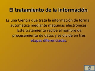 El tratamiento de la información Es una Ciencia que trata la información de forma automática mediante máquinas electrónicas.  Este tratamiento recibe el nombre de procesamiento de datos y se divide en tres  etapas diferenciadas :  
