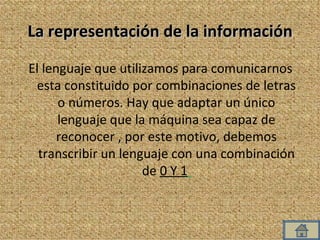 La representación de la información El lenguaje que utilizamos para comunicarnos esta constituido por combinaciones de letras o números. Hay que adaptar un único lenguaje que la máquina sea capaz de reconocer , por este motivo, debemos transcribir un lenguaje con una combinación de  0 Y 1   
