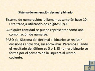 Sistema de numeración decimal y binario   Sistema de numeración: lo llamamos también base 10. Este trabaja utilizando dos dígitos: 0 y 1   . Cualquier cantidad se puede representar como una combinación de números. PASO del Sistema del decimal al binario: se realizan divisiones entre dos, sin aproximar. Paramos cuando el resultado del último es 0 o 1. El numero binario se forma por el primero de la isquiera al ultimo cociente. 