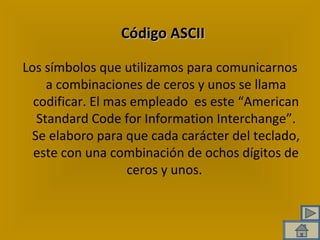 Código ASCII Los símbolos que utilizamos para comunicarnos a combinaciones de ceros y unos se llama codificar. El mas empleado  es este “American Standard Code for Information Interchange”. Se elaboro para que cada carácter del teclado, este con una combinación de ochos dígitos de ceros y unos.  