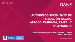 AUTORRECONOCIMIENTO DE
POBLACIÓN NEGRA,
AFROCOLOMBIANA, RAIZAL Y
PALENQUERA
Debate de control político de la Comisión I Cámara
sobre CNPV 2018
Noviembre 25 de 2019
 