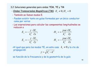 3.2 Soluciones generales para ondas TEM, TE y TM
- Ondas Transversales Magnéticas (TM): 0
;
0 
 z
z H
E
;
;
2
2
y
E
k
E
x
E
k
E
z
c
y
z
c
x










x
E
k
j
H
y
E
k
j
H
z
c
y
z
c
x








2
2


- Las expresiones para calcular las componentes longitudinales se
reducen a
- También se llaman modos E.
- Pueden existir tanto en guías formadas por un único conductor
como por varios
-Al igual que para los modos TE, en esta caso y la cte de
propagación
0

c
k
2
2
k
kc 


es función de la frecuencia y de la geometría de la guía
16
 
