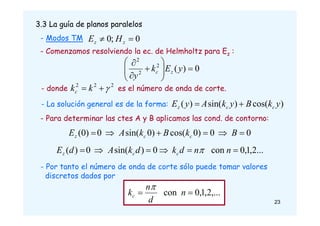 - Modos TM
3.3 La guía de planos paralelos
0
;
0 
 z
z H
E
- Comenzamos resolviendo la ec. de Helmholtz para Ez :
0
)
(
2
2
2












y
E
k
y
z
c
- donde es el número de onda de corte.
2
2
2


 k
kc
- La solución general es de la forma: )
cos(
)
sin(
)
( y
k
B
y
k
A
y
E c
c
z 

- Para determinar las ctes A y B aplicamos las cond. de contorno:
0
0
)
0
cos(
)
0
sin(
0
)
0
( 




 B
k
B
k
A
E c
c
z
...
2
,
1
,
0
con
0
)
sin(
0
)
( 




 n
n
d
k
d
k
A
d
E c
c
z 
- Por tanto el número de onda de corte sólo puede tomar valores
discretos dados por
,...
2
,
1
,
0
con 
 n
d
n
kc

23
 