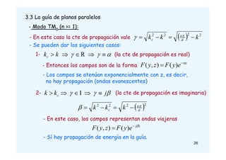 3.3 La guía de planos paralelos
- Modo TMn (n >= 1):
  2
2
2
2
k
k
k d
n
c 


 

- En este caso la cte de propagación vale
- Se pueden dar los siguientes casos:
1- 

 



 R
k
kc
z
e
y
F
z
y
F 

 )
(
)
,
(
- Entonces los campos son de la forma
- Los campos se atenúan exponencialmente con z, es decir,
no hay propagación (ondas evanescentes)
2- 

 j
k
k c 



 I (la cte de propagación es imaginaria)
(la cte de propagación es real)
 2
2
2
2
d
n
c k
k
k 
 



- En este caso, los campos representan ondas viajeras
- Sí hay propagación de energía en la guía.
26
z
j
e
y
F
z
y
F 

 )
(
)
,
(
 