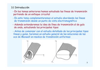 3.1 Introducción
- En los temas anteriores hemos estudiado las líneas de transmisión
partiendo de un enfoque circuital
- En este tema complementaremos el estudio abordando las líneas
de transmisión desde un punto de vista electromagnético
- Además extenderemos la idea de línea de transmisión al de guía
de onda, estudiando los principales tipos
- Antes de comenzar con el estudio detallado de los principales tipos
líneas y guías, haremos un estudio general de las soluciones de las
ecs de Maxwell en medios de transmisión uniformes
3
 