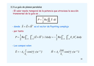 3.3 La guía de planos paralelos
- El valor medio temporal de la potencia que atraviesa la sección
transversal de la guía es …



 








d
y
x
y
w
x
d
y
w
x
y
x
H
E
y
x
z
H
E
P
0
*
0
0
*
0
d
d
Re
2
1
d
d
ˆ
)
(
Re
2
1 

y
e
y
k
A
E z
d
n
c
n
ˆ
)
cos( 

 



x
e
y
k
j
A
H z
d
n
c
n
ˆ
)
cos( 

 


- Los campos valen
d
Re
2
1
 

S
s
S
P


- donde es el vector de Poynting complejo
*
H
E
S





- por tanto
30
 