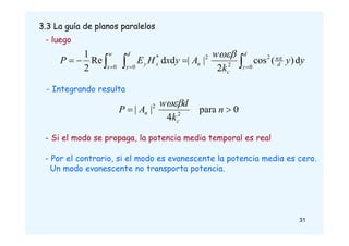 3.3 La guía de planos paralelos
- Si el modo se propaga, la potencia media temporal es real
- Por el contrario, si el modo es evanescente la potencia media es cero.
Un modo evanescente no transporta potencia.
0
para
4
|
| 2
2

 n
k
d
w
A
P
c
n

- Integrando resulta
- luego


 





d
y d
n
c
n
d
y
x
y
w
x
y
y
k
w
A
y
x
H
E
P
0
2
2
2
0
*
0
d
)
(
cos
2
|
|
d
d
Re
2
1 

31
 