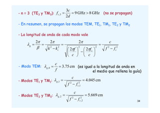 - n = 3 (TE3 y TM3): GHz
8
GHz
9
2
3
3
, 


d
c
fc (no se propagan)
- En resumen, se propagan los modos TEM, TE1, TM1, TE2 y TM2
- La longitud de onda de cada modo vale
2
2
2
2
2
2
2
2
2
2
2
c
c
c
g
f
f
c
c
f
c
f
k
k 

























- Modo TEM: cm
75
.
3
0
, 

f
c
g

- Modos TE1 y TM1: cm
045
.
4
2
1
,
2
1
, 


c
g
f
f
c

(es igual a la longitud de onda en
el medio que rellena la guía)
- Modos TE2 y TM2: cm
669
.
5
2
2
,
2
2
, 


c
g
f
f
c

34
 