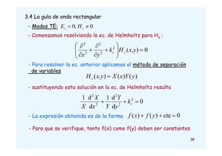 3.4 La guía de onda rectangular
- Modos TE: 0
;
0 
 z
z H
E
- Comenzamos resolviendo la ec. de Helmholtz para Hz :
0
)
(
2
2
2
2
2















x,y
H
k
y
x
z
c
- Para resolver la ec. anterior aplicamos el método de separación
de variables
)
(
)
(
)
( y
Y
x
X
x,y
Hz 
- sustituyendo esta solución en la ec. de Helmholtz resulta
0
d
d
1
d
d
1 2
2
2
2
2


 c
k
y
Y
Y
x
X
X
- La expresión obtenida es de la forma 0
cte
)
(
)
( 

 y
f
x
f
- Para que se verifique, tanto f(x) como f(y) deben ser constantes
36
 