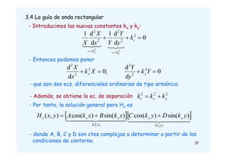 3.4 La guía de onda rectangular
- Introducimos las nuevas constantes kx y ky:
0
d
d
1
d
d
1 2
2
2
2
2
2
2







c
k
k
k
y
Y
Y
x
X
X
y
x








- Entonces podemos poner
0
d
d
;
0
d
d 2
2
2
2
2
2



 Y
k
y
Y
X
k
x
X
y
x
2
2
2
y
x
c k
k
k 

- que son dos ecs. diferenciales ordinarias de tipo armónico.
- Además, se obtiene la ec. de separación
- Por tanto, la solución general para Hz es
  



 



 




 



 

)
(
)
(
)
sin(
)
cos(
)
sin(
)
cos(
)
,
(
y
Y
y
y
x
X
x
x
z y
k
D
y
k
C
x
k
B
x
k
A
y
x
H 


- donde A, B, C y D son ctes complejas a determinar a partir de las
condiciones de contorno. 37
 