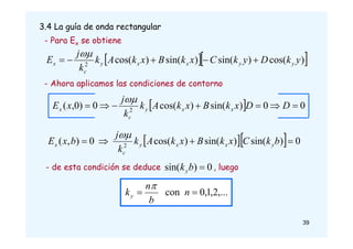 3.4 La guía de onda rectangular
  
)
cos(
)
sin(
)
sin(
)
cos(
2
y
k
D
y
k
C
x
k
B
x
k
A
k
k
j
E y
y
x
x
y
c
x 





  0
0
)
sin(
)
cos(
0
)
0
,
( 2






 D
D
x
k
B
x
k
A
k
k
j
x
E x
x
y
c
x

   0
)
sin(
)
sin(
)
cos(
0
)
,
( 2



 b
k
C
x
k
B
x
k
A
k
k
j
b
x
E y
x
x
y
c
x

- Para Ex se obtiene
- Ahora aplicamos las condiciones de contorno
- de esta condición se deduce , luego
0
)
sin( 
b
ky
,...
2
,
1
,
0
con 
 n
b
n
ky

39
 