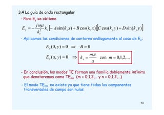 3.4 La guía de onda rectangular
- Para Ey se obtiene
  
)
sin(
)
cos(
)
cos(
)
sin(
2
y
k
D
y
k
C
x
k
B
x
k
A
k
k
j
E y
y
x
x
x
c
y 





- Aplicamos las condiciones de contorno análogamente al caso de Ex:
0
0
)
,
0
( 

 B
y
Ey

 0
)
,
( y
a
Ey ,...
2
,
1
,
0
con 
 m
a
m
kx

- En conclusión, los modos TE forman una familia doblemente infinita
que denotaremos como TEmn (m = 0,1,2,… y n = 0,1,2,…)
- El modo TE00 no existe ya que tiene todas las componentes
transversales de campo son nulas
40
 