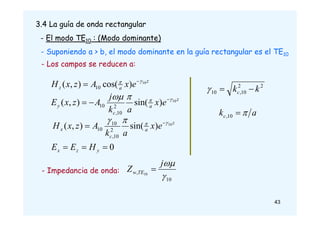 3.4 La guía de onda rectangular
- El modo TE10 : (Modo dominante)
- Suponiendo a > b, el modo dominante en la guía rectangular es el TE10
z
a
z e
x
A
z
x
H 10
)
cos(
)
,
( 10

 

z
a
c
y e
x
a
k
j
A
z
x
E 10
)
sin(
)
,
( 2
10
,
10



 


z
a
c
x e
x
a
k
A
z
x
H 10
)
sin(
)
,
( 2
10
,
10
10



 

2
2
10
,
10 k
kc 


- Los campos se reducen a:
a
kc 

10
,
0


 y
z
x H
E
E
10
, 10


j
Z TE
w 
- Impedancia de onda:
43
 