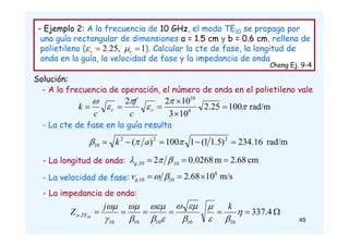 - Ejemplo 2: A la frecuencia de 10 GHz, el modo TE10 se propaga por
una guía rectangular de dimensiones a = 1.5 cm y b = 0.6 cm, rellena de
polietileno ( ). Calcular la cte de fase, la longitud de
onda en la guía, la velocidad de fase y la impedancia de onda
Cheng Ej. 9-4
Solución:
1
,
25
.
2 
 r
r 

rad/m
234.16
)
5
.
1
1
(
1
100
)
( 2
2
2
10 



 

 a
k
cm
2.68
m
0.0268
2 10
10
, 

 

g
m/s
10
68
.
2 8
10
p,10 

 

v






 4
.
337
10
10
10
10
10
, 10













 k
j
Z TE
w
rad/m
100
25
.
2
10
3
10
2
2
8
10











 r
r
c
f
c
k
- A la frecuencia de operación, el número de onda en el polietileno vale
- La cte de fase en la guía resulta
- La longitud de onda:
- La velocidad de fase:
- La impedancia de onda:
45
 