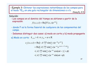 - Ejemplo 3: Obtener las expresiones instantáneas de los campos para
el modo TE10 en una guía rectangular de dimensiones a x b.
Cheng Ej. 9-5
Solución:
- Los campos en el dominio del tiempo se obtienen a partir de la
expresión:
]
)
,
(
Re[
)
,
,
( t
j
e
z
x
F
t
z
x
f 

- donde F es la forma fasorial de cualquiera de las componentes del
campo.
- Debemos distinguir dos casos: a) modo en corte y b) modo propagante
a) Modo en corte: R
10
10
, 


 

k
kc
)
sin(
)
sin(
|
|
)
cos(
)
sin(
|
|
]
)
sin(
|
Re[|
]
)
sin(
Re[
)
,
,
(
2
)
2
/
(







































t
e
x
A
t
e
x
A
e
e
x
A
e
e
x
A
t
z
x
e
z
a
a
z
a
a
t
j
z
a
a
t
j
z
a
a
j
y
47
 