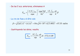rad/m
55
.
7
8
)
485
.
3
1
(
10
16
10
)
(
)
2
( 2
2
2
2





 


 a
c
f
- La cte de fase a 6 GHz vale
kW
4
.
572
4
|
| 2
max
max 
 

ab
E
P
y
- Sustituyendo los datos, resulta
- De las 2 ecs. anteriores, eliminamos A







4
|
|
4
|
| 2
max
2
3
2
max
max
ab
E
b
a
a
E
P
y
y










51
 