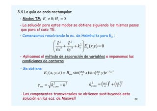3.4 La guía de onda rectangular
- Modos TM 0
;
0 
 z
z H
E
- Comenzamos resolviendo la ec. de Helmholtz para Ez :
0
)
(
2
2
2
2
2















x,y
E
k
y
x
z
c
- Aplicamos el método de separación de variables e imponemos las
condiciones de contorno
- La solución para estos modos se obtiene siguiendo los mismos pasos
que para el caso TE.
- Se obtiene
z
b
n
a
m
mn
z
mn
e
y
x
B
z
y
x
E 

 
 )
sin(
)
sin(
)
,
,
(
- Las componentes transversales se obtienen sustituyendo esta
solución en las ecs. de Maxwell
2
2
, k
k mn
c
mn 

    2
2
2
, b
n
a
m
mn
c
k 



52
 