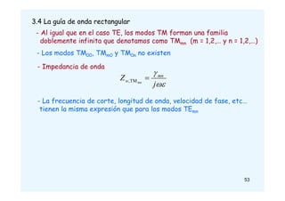 3.4 La guía de onda rectangular
- Al igual que en el caso TE, los modos TM forman una familia
doblemente infinita que denotamos como TMmn (m = 1,2,… y n = 1,2,…)
- Los modos TM00, TMm0 y TM0n no existen
- Impedancia de onda
- La frecuencia de corte, longitud de onda, velocidad de fase, etc…
tienen la misma expresión que para los modos TEmn


j
Z mn
w mn

TM
,
53
 
