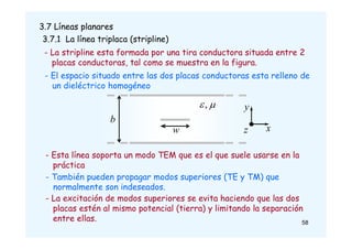 3.7 Líneas planares
3.7.1 La línea triplaca (stripline)
- La stripline esta formada por una tira conductora situada entre 2
placas conductoras, tal como se muestra en la figura.
w
b
x
y
z

,
- El espacio situado entre las dos placas conductoras esta relleno de
un dieléctrico homogéneo
- Esta línea soporta un modo TEM que es el que suele usarse en la
práctica
- También pueden propagar modos superiores (TE y TM) que
normalmente son indeseados.
- La excitación de modos superiores se evita haciendo que las dos
placas estén al mismo potencial (tierra) y limitando la separación
entre ellas. 58
 