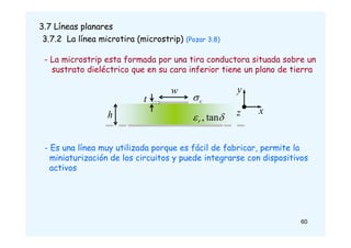 3.7 Líneas planares
3.7.2 La línea microtira (microstrip) (Pozar 3.8)
- La microstrip esta formada por una tira conductora situada sobre un
sustrato dieléctrico que en su cara inferior tiene un plano de tierra
60
- Es una línea muy utilizada porque es fácil de fabricar, permite la
miniaturización de los circuitos y puede integrarse con dispositivos
activos
w
x
y
z

 tan
,
r
h
t c

 