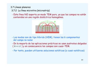 61
3.7 Líneas planares
3.7.2 La línea microtira (microstrip)
- Esta línea NO soporta un modo TEM puro, ya que los campos no están
contenidos en una región dieléctrica homogénea.
- Los modos son de tipo híbrido (HEM), tienen las 6 componentes
del campo no nulas
- En la mayoría de las aplicaciones prácticas se usan sustratos delgados
( ) y en consecuencia los campos son cuasi-TEM.
- Por tanto, pueden utilizarse soluciones estáticas (o cuasi-estáticas)


h
 