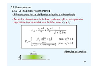 3.7 Líneas planares
3.7.2 La línea microtira (microstrip)
- Fórmulas para la cte dieléctrica efectiva y la impedancia
w
h
r
r
12
1
1
2
1
2
1
eff








- Dadas las dimensiones de la línea, podemos aplicar las siguientes
expresiones aproximadas para la determinar y
ff
e
 0
Z
 
 












1
para
1
para
ln
)
444
.
1
ln(
667
.
0
393
.
1
120
4
8
60
0
ff
ff
d
w
h
w
Z
h
w
h
w
e
e
h
w
w
h



63
w
r

d
Fórmulas de Análisis
 