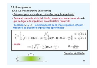 3.7 Líneas planares
3.7.2 La línea microtira (microstrip)
- Fórmulas para la cte dieléctrica efectiva y la impedancia
- Desde el punto de vista del diseño, lo que interesa es valor de w/h
que da lugar a la impedancia característica requerida.
- Conocidos y , las dimensiones de la línea se pueden obtener
mediante las siguiente expresiones aproximadas
r

0
Z
 
 














 

2
si
39
.
0
)
1
ln(
)
1
2
ln(
1
2
si
61
.
0
2
1
2
2
8
2
h
w
B
B
B
h
w
h
w
r
r
r
A
A
e
e




- donde
)
23
.
0
( 11
.
0
1
1
2
1
60
0
r
r
r
r
Z
A 





 


r
Z
B 

0
2
377

65
w
r

h
Fórmulas de Diseño
 