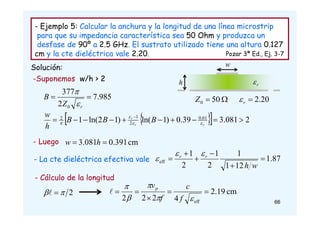 - Ejemplo 5: Calcular la anchura y la longitud de una línea microstrip
para que su impedancia característica sea 50 Ohm y produzca un
desfase de 90º a 2.5 GHz. El sustrato utilizado tiene una altura 0.127
cm y la cte dieléctrica vale 2.20. Pozar 3ª Ed., Ej. 3-7
Solución: w
r

h
985
.
7
2
377
0


r
Z
B


20
.
2

r


 50
0
Z
 
  2
081
.
3
39
.
0
)
1
ln(
)
1
2
ln(
1 61
.
0
2
1
2









 
r
r
r
B
B
B
h
w




-Suponemos w/h > 2
- La cte dieléctrica efectiva vale 87
.
1
12
1
1
2
1
2
1
eff 





w
h
r
r 


- Cálculo de la longitud
2

 
 cm
19
.
2
4
2
2
2 eff










f
c
f
vp

- Luego cm
391
.
0
081
.
3 
 h
w
66
 