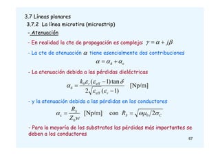 67
3.7 Líneas planares
3.7.2 La línea microtira (microstrip)
- Atenuación
- En realidad la cte de propagación es compleja: 

 j


- La cte de atenuación tiene esencialmente dos contribuciones
c
d 

 


- La atenuación debida a las pérdidas dieléctricas
[Np/m]
)
1
(
2
tan
)
1
(
eff
eff
0
d



r
r
k






- y la atenuación debida a las pérdidas en los conductores
C
S
S
R
w
Z
R


 2
con
[Np/m] 0
0
c 

- Para la mayoría de los substratos las pérdidas más importantes se
deben a los conductores
 