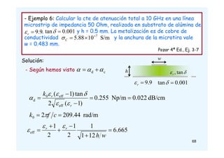 68
- Ejemplo 6: Calcular la cte de atenuación total a 10 GHz en una línea
microstrip de impedancia 50 Ohm, realizada en substrato de alúmina de
, y h = 0.5 mm. La metalización es de cobre de
conductividad y la anchura de la microtira vale
w = 0.483 mm.
Pozar 4ª Ed., Ej. 3-7
Solución: w

 tan
,
r
h
9
.
9

r
 001
.
0
tan 

9
.
9

r
 001
.
0
tan 

S/m
10
88
.
5 7



C

c
d 

 

- Según hemos visto
dB/cm
0.022
Np/m
0.255
)
1
(
2
tan
)
1
(
eff
eff
0
d 




r
r
k






rad/m
209.44
2
0 
 c
f
k 
665
.
6
12
1
1
2
1
2
1
eff 





w
h
r
r 


 