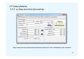 71
3.7 Líneas planares
3.7.2 La línea microtira (microstrip)
http://www.awrcorp.com/products/optional-products/tx-line-transmission-line-calculator
 