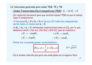 3.2 Soluciones generales para ondas TEM, TE y TM
- Ondas Transversales Electromagnéticas (TEM):
- Si hacemos Ez = 0 y Hz = 0 en las ecs (3) todas las componentes
serían nulas, al menos que kc = 0.
0
;
0 
 z
z H
E
- Si Ez = Hz = kc = 0, obtenemos indeterminaciones en (3), por lo que
debemos volver a las ecs. (2a-2b) y (2d-2e), que se reducen a
y
x
x
y
H
j
E
H
j
E







y
x
x
y
E
j
H
E
j
H








- Es condición necesaria para que existan modos TEM es que al menos
haya 2 conductores
)
,
(
ˆ
1
)
,
( y
x
E
z
y
x
H





- Estas ecs. se pueden poner vectorialmente:


 
- Es la misma relación que para una onda plana en el espacio libre
8
 