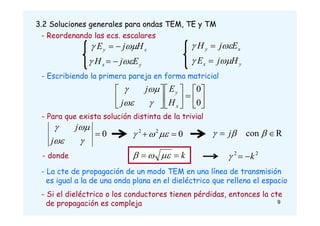 3.2 Soluciones generales para ondas TEM, TE y TM
0
2
2

 





















0
0
x
y
H
E
j
j




- Para que exista solución distinta de la trivial
0





j
j
R
con 
 

 j
k

 


- donde
- Escribiendo la primera pareja en forma matricial
- La cte de propagación de un modo TEM en una línea de transmisión
es igual a la de una onda plana en el dieléctrico que rellena el espacio
- Si el dieléctrico o los conductores tienen pérdidas, entonces la cte
de propagación es compleja
- Reordenando las ecs. escalares
y
x
x
y
E
j
H
H
j
E








y
x
x
y
H
j
E
E
j
H






2
2
k



9
 