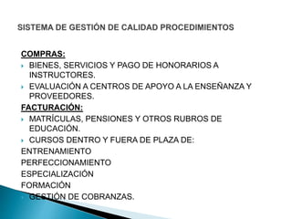 COMPRAS:
 BIENES, SERVICIOS Y PAGO DE HONORARIOS A
INSTRUCTORES.
 EVALUACIÓN A CENTROS DE APOYO A LA ENSEÑANZA Y
PROVEEDORES.
FACTURACIÓN:
 MATRÍCULAS, PENSIONES Y OTROS RUBROS DE
EDUCACIÓN.
 CURSOS DENTRO Y FUERA DE PLAZA DE:
ENTRENAMIENTO
PERFECCIONAMIENTO
ESPECIALIZACIÓN
FORMACIÓN
 GESTIÓN DE COBRANZAS.
 