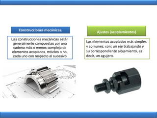 Construcciones mecánicas.
Las construcciones mecánicas están
generalmente compuestas por una
cadena más o menos compleja de
elementos acoplados, móviles o no,
cada uno con respecto al sucesivo
Los elementos acoplados más simples
y comunes, son: un eje trabajando y
su correspondiente alojamiento, es
decir, un agujero.
Ajustes (acoplamientos)
 