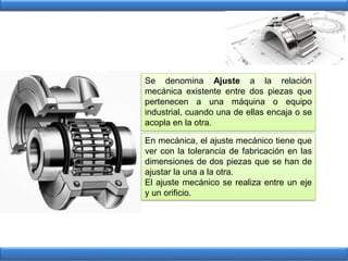 Se denomina Ajuste a la relación
mecánica existente entre dos piezas que
pertenecen a una máquina o equipo
industrial, cuando una de ellas encaja o se
acopla en la otra.
En mecánica, el ajuste mecánico tiene que
ver con la tolerancia de fabricación en las
dimensiones de dos piezas que se han de
ajustar la una a la otra.
El ajuste mecánico se realiza entre un eje
y un orificio.
 