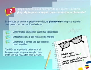 Luego de tener claro el propósito que quieres alcanzar,
¿hay algún paso a seguir para comenzar a planearlo?2
Sí, después de deﬁnir tu proyecto de vida, la planeación es un paso esencial
para ponerlo en marcha. En ella debes:
Deﬁnir metas alcanzables según tus capacidades
Enfocarte en una o dos metas como máximo
Determinar el tiempo y lo que necesites
para cumplirlas.
También es importante determinar el
tiempo en que se quiere cumplir cada
meta y lo que necesitas para lograrlo. Estudiaringlés:
1año–cursoonline
Crearmipáginaweb:2meses–
estudiarcontutoriales
 